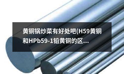 黄铜锅炒菜有好处吧(H59黄铜和HPb59-1铅黄铜的区别)