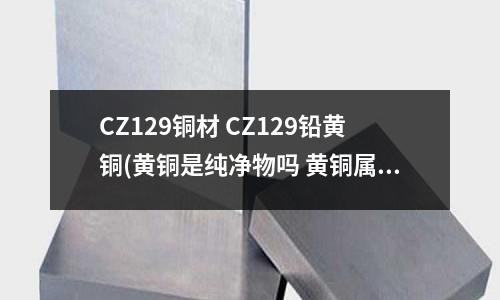 CZ129铜材 CZ129铅黄铜(黄铜是纯净物吗 黄铜属于纯净物吗)