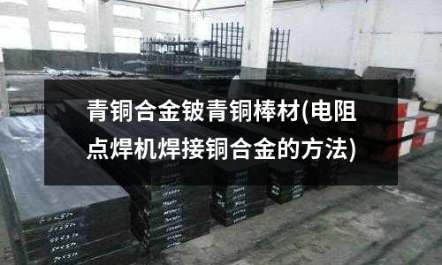 青铜合金铍青铜棒材(电阻点焊机焊接铜合金的方法)