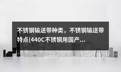 不锈钢输送带种类,不锈钢输送带特点(440C不锈钢用国产什么牌号代替)