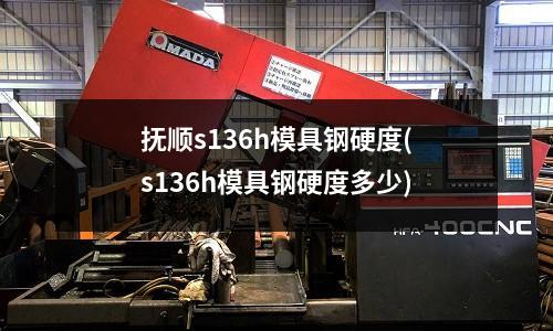 抚顺s136h模具钢硬度(s136h模具钢硬度多少)