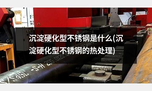 沉淀硬化型不锈钢是什么(沉淀硬化型不锈钢的热处理)
