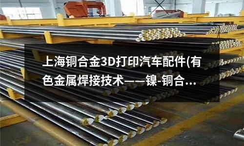 上海铜合金3D打印汽车配件(有色金属焊接技术——镍-铜合金焊接工艺)