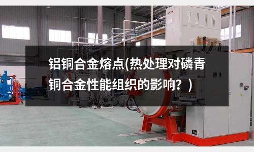 铝铜合金熔点(热处理对磷青铜合金性能组织的影响?)