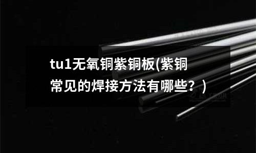 tu1无氧铜紫铜板(紫铜常见的焊接方法有哪些?)