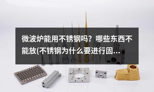 微波炉能用不锈钢吗?哪些东西不能放(不锈钢为什么要进行固溶时效热处理?)