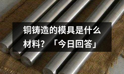 铜铸造的模具是什么材料?「今日回答」