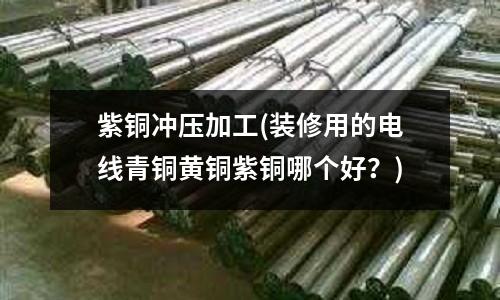 紫铜冲压加工(装修用的电线青铜黄铜紫铜哪个好?)