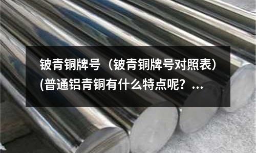 铍青铜牌号(铍青铜牌号对照表)(普通铝青铜有什么特点呢?)