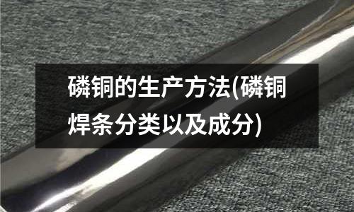 磷铜的生产方法(磷铜焊条分类以及成分)