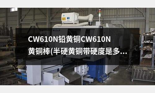 CW610N铅黄铜CW610N黄铜棒(半硬黄铜带硬度是多少上海H62黄铜棒)