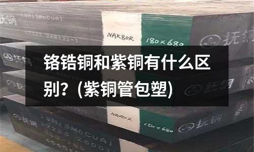 铬锆铜和紫铜有什么区别?(紫铜管包塑)