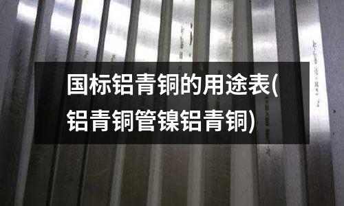 国标铝青铜的用途表(铝青铜管镍铝青铜)