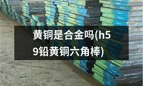 黄铜是合金吗(h59铅黄铜六角棒)