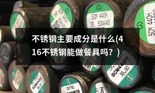 不锈钢主要成分是什么(416不锈钢能做餐具吗?)