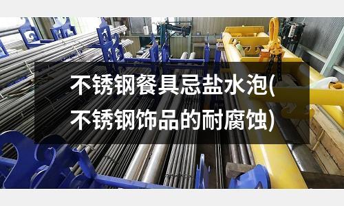不锈钢餐具忌盐水泡(不锈钢饰品的耐腐蚀)