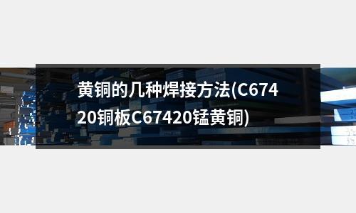 黄铜的几种焊接方法(C67420铜板C67420锰黄铜)