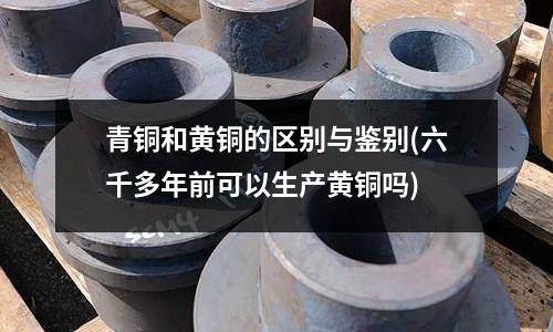 青铜和黄铜的区别与鉴别(六千多年前可以生产黄铜吗)