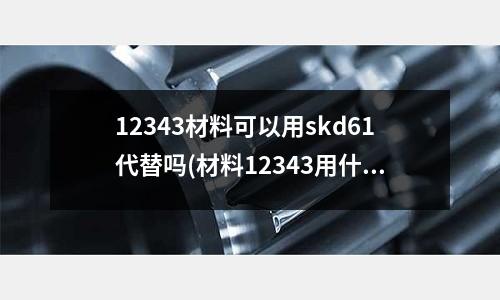 12343材料可以用skd61代替吗(材料12343用什么材料代替)