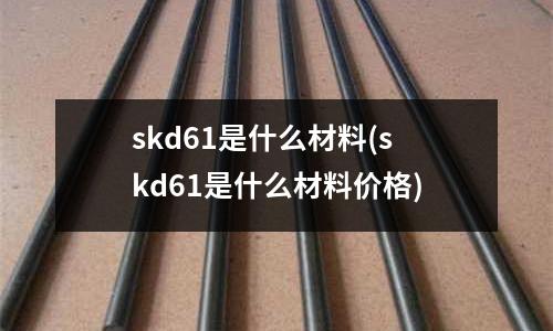 skd61是什么材料(skd61是什么材料价格)
