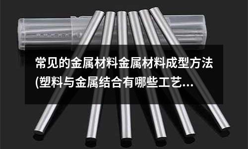 常见的金属材料金属材料成型方法(塑料与金属结合有哪些工艺)