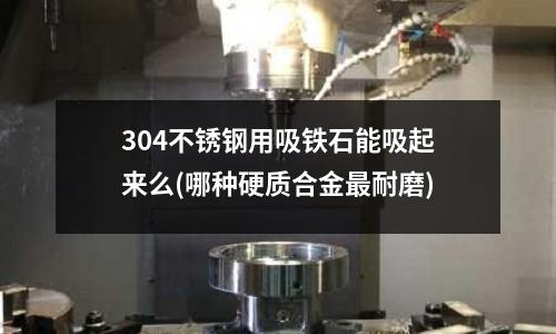 304不锈钢用吸铁石能吸起来么(哪种硬质合金最耐磨)