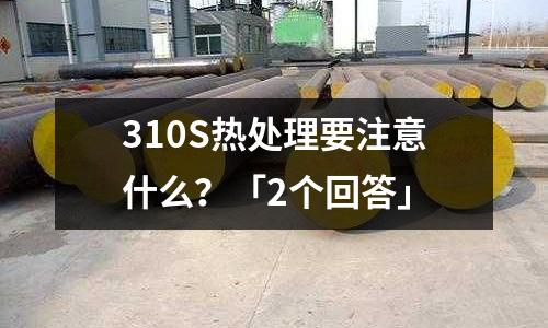 310S热处理要注意什么?「2个回答」