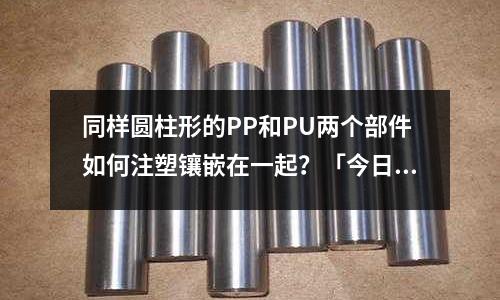 同样圆柱形的PP和PU两个部件如何注塑镶嵌在一起?「今日回答」