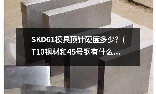 SKD61模具顶针硬度多少?(T10钢材和45号钢有什么区别?)