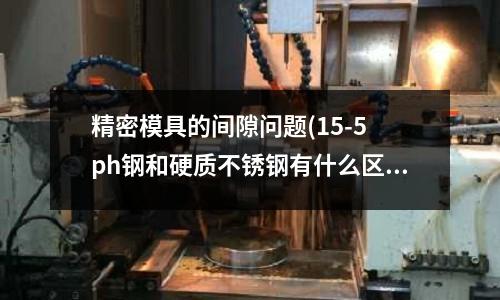 精密模具的间隙问题(15-5 ph钢和硬质不锈钢有什么区别?)