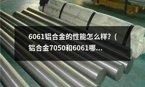 6061铝合金的性能怎么样?(铝合金7050和6061哪个好)