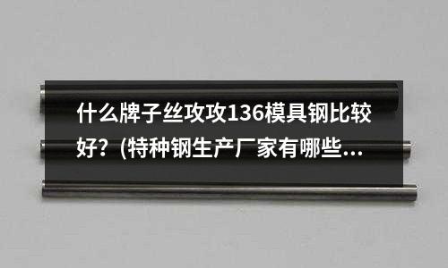 什么牌子丝攻攻136模具钢比较好?(特种钢生产厂家有哪些)