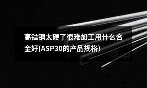 高锰钢太硬了很难加工用什么合金好(ASP30的产品规格)