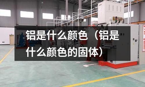 铝是什么颜色(铝是什么颜色的固体)