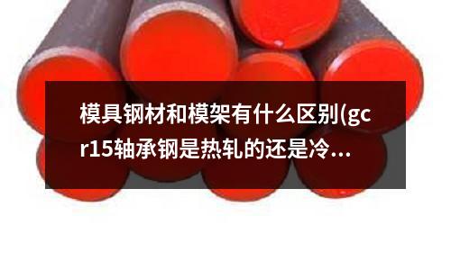 模具钢材和模架有什么区别(gcr15轴承钢是热轧的还是冷拉的)