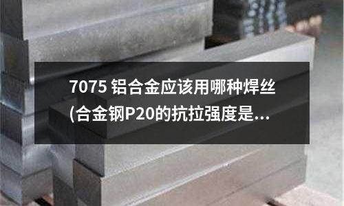 7075 铝合金应该用哪种焊丝(合金钢P20的抗拉强度是多少?)