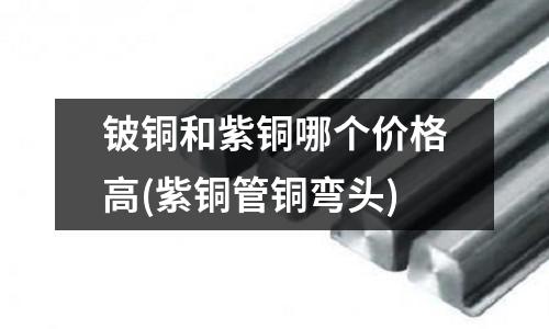 铍铜和紫铜哪个价格高(紫铜管铜弯头)