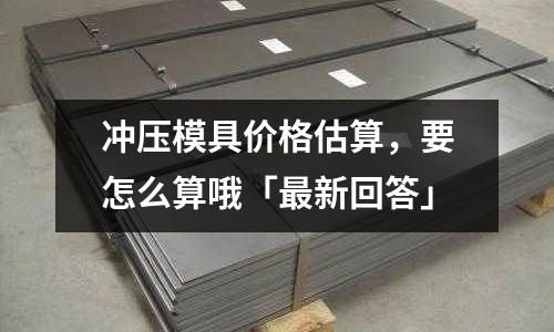 冲压模具价格估算,要怎么算哦「最新回答」