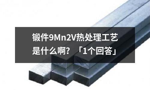 锻件9Mn2V热处理工艺是什么啊?「1个回答」