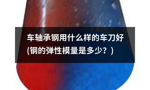 车轴承钢用什么样的车刀好(钢的弹性模量是多少?)