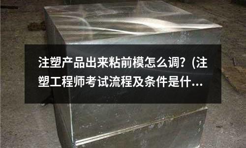 注塑产品出来粘前模怎么调?(注塑工程师考试流程及条件是什么?)