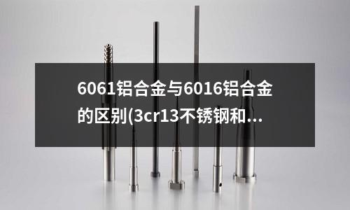 6061铝合金与6016铝合金的区别(3cr13不锈钢和4cr13不锈钢哪个更适合做刀具)