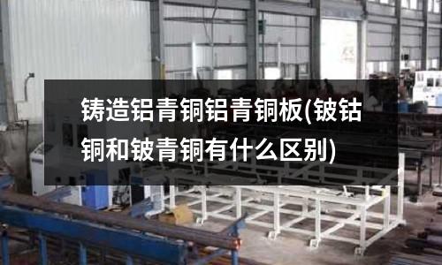 铸造铝青铜铝青铜板(铍钴铜和铍青铜有什么区别)