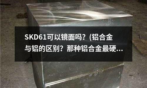 SKD61可以镜面吗?(铝合金与铝的区别?那种铝合金最硬)
