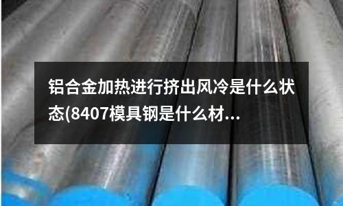 铝合金加热进行挤出风冷是什么状态(8407模具钢是什么材料?)