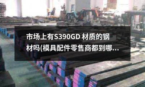 市场上有S390GD 材质的钢材吗(模具配件零售商都到哪进货)