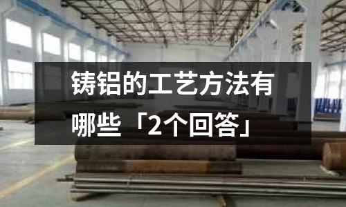 铸铝的工艺方法有哪些「2个回答」