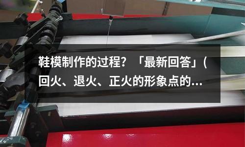 鞋模制作的过程?「最新回答」(回火、退火、正火的形象点的区别「2个回答」)