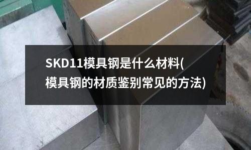 SKD11模具钢是什么材料(模具钢的材质鉴别常见的方法)