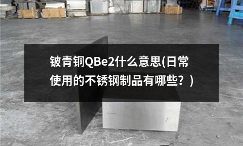 铍青铜QBe2什么意思(日常使用的不锈钢制品有哪些?)